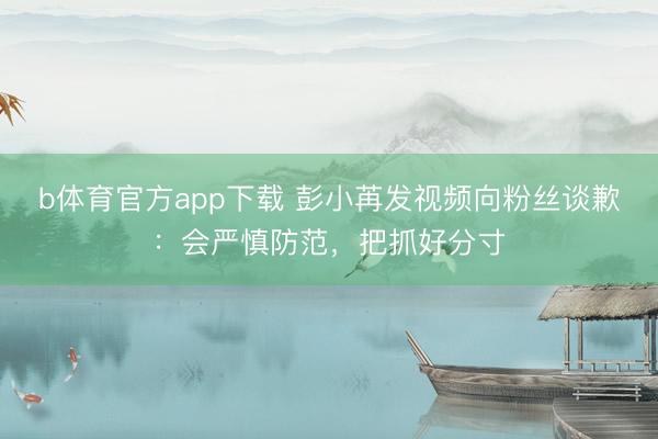 b体育官方app下载 彭小苒发视频向粉丝谈歉：会严慎防范，把抓好分寸