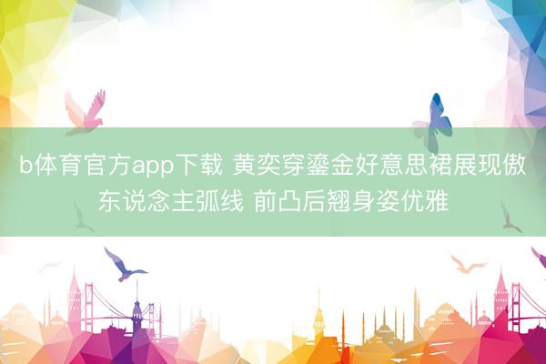 b体育官方app下载 黄奕穿鎏金好意思裙展现傲东说念主弧线 前凸后翘身姿优雅