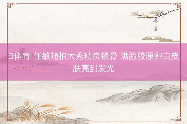 B体育 任敏随拍大秀精良锁骨 满脸胶原卵白皮肤亮到发光