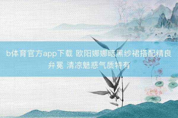 b体育官方app下载 欧阳娜娜暗黑纱裙搭配精良弁冕 清凉魅惑气质特有