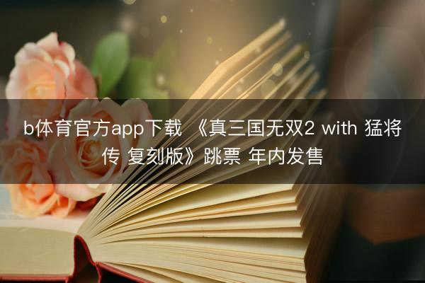 b体育官方app下载 《真三国无双2 with 猛将传 复刻版》跳票 年内发售