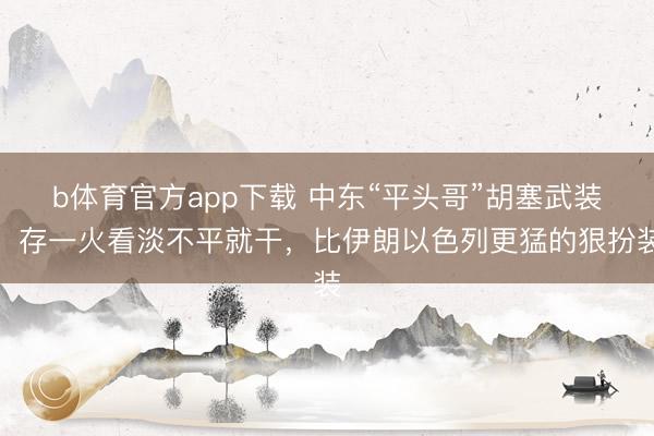 b体育官方app下载 中东“平头哥”胡塞武装：存一火看淡不平就干，比伊朗以色列更猛的狠扮装