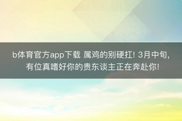 b体育官方app下载 属鸡的别硬扛! 3月中旬, 有位真嗜好你的贵东谈主正在奔赴你!