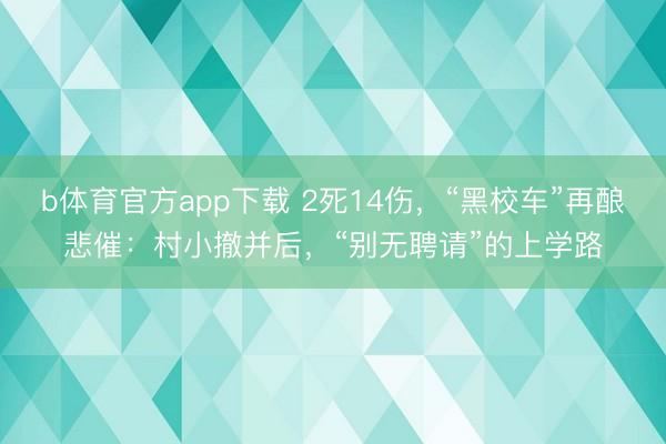 b体育官方app下载 2死14伤，“黑校车”再酿悲催：村小撤并后，“别无聘请”的上学路