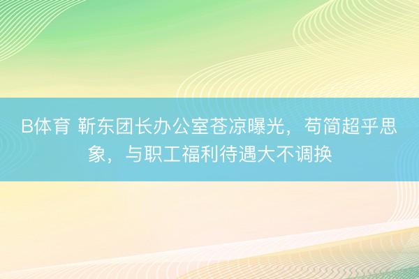B体育 靳东团长办公室苍凉曝光，苟简超乎思象，与职工福利待遇大不调换
