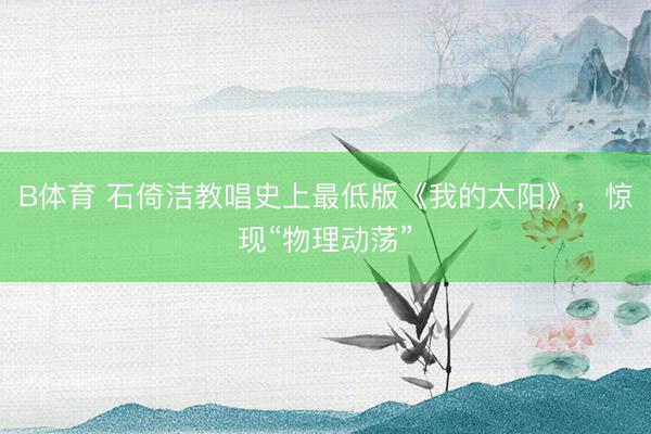 B体育 石倚洁教唱史上最低版《我的太阳》，惊现“物理动荡”