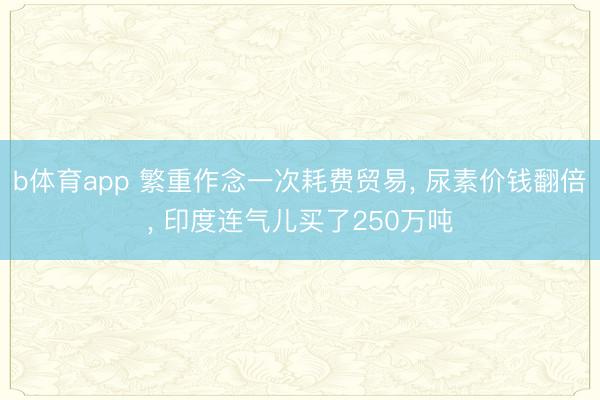 b体育app 繁重作念一次耗费贸易, 尿素价钱翻倍, 印度连气儿买了250万吨