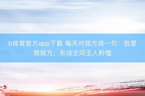 b体育官方app下载 每天对我方说一句：我爱我我方，东谈主间王人矜恤