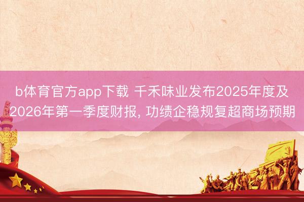 b体育官方app下载 千禾味业发布2025年度及2026年第一季度财报, 功绩企稳规复超商场预期