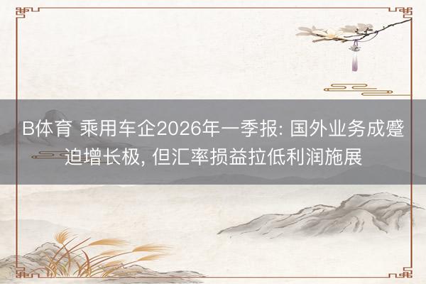 B体育 乘用车企2026年一季报: 国外业务成蹙迫增长极, 但汇率损益拉低利润施展