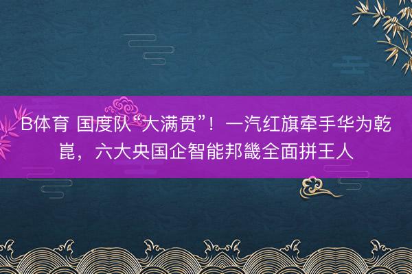 B体育 国度队“大满贯”！一汽红旗牵手华为乾崑，六大央国企智能邦畿全面拼王人