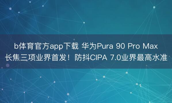 b体育官方app下载 华为Pura 90 Pro Max长焦三项业界首发！防抖CIPA 7.0业界最高水准